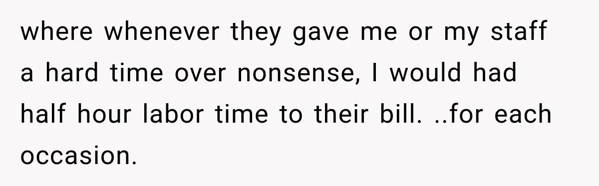 where whenever they gave me or my staff a hard time over nonsense, I would had half hour labor time to their bill. ..for each occasion.
