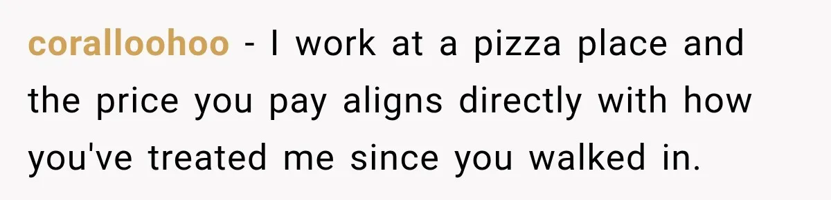 coralloohoo − I work at a pizza place and the price you pay aligns directly with how you've treated me since you walked in.