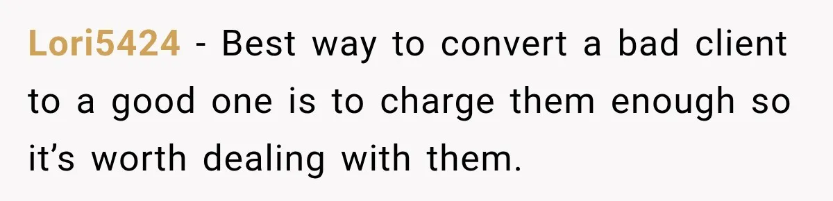 Lori5424 − Best way to convert a bad client to a good one is to charge them enough so it’s worth dealing with them.
