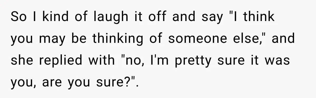 Customer Assumes Employee Was on Maternity Leave, Then Gets Hit With an Awkward Reality Check So I kind of laugh it off and say "I think you may be thinking of someone else," and she replied with "no, I'm pretty sure it was you, are...