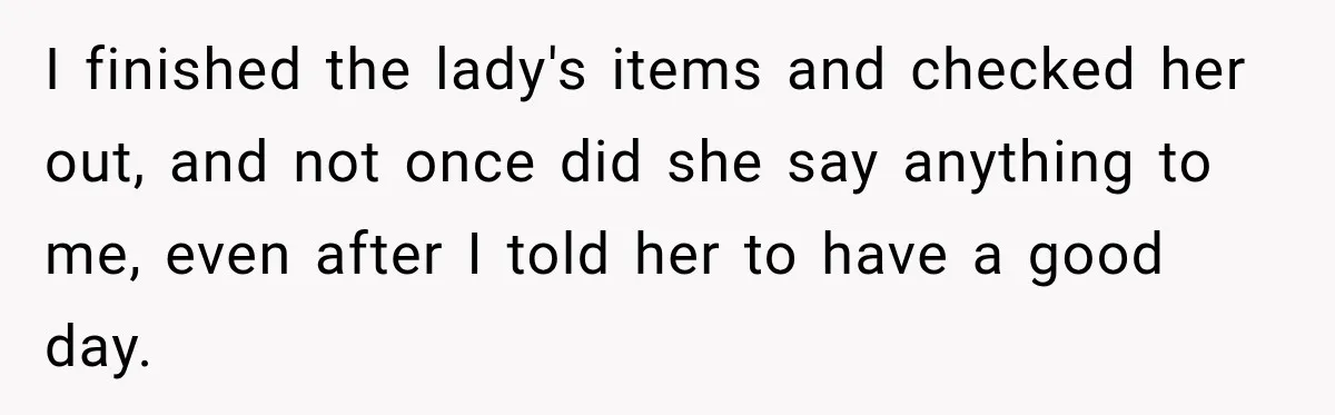 Customer Assumes Employee Was on Maternity Leave, Then Gets Hit With an Awkward Reality Check I finished the lady's items and checked her out, and not once did she say anything to me, even after I told her to have a good day.