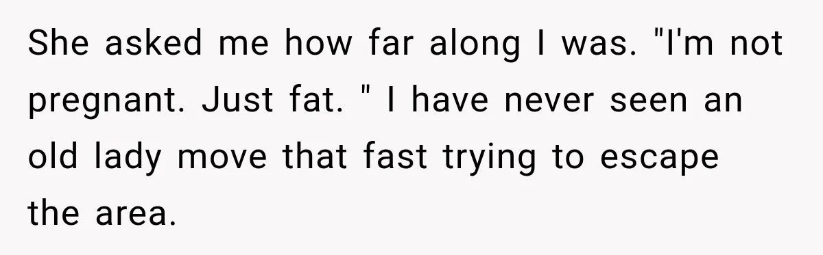 Customer Assumes Employee Was on Maternity Leave, Then Gets Hit With an Awkward Reality Check She asked me how far along I was. "I'm not pregnant. Just fat. " I have never seen an old lady move that fast trying to escape the area.