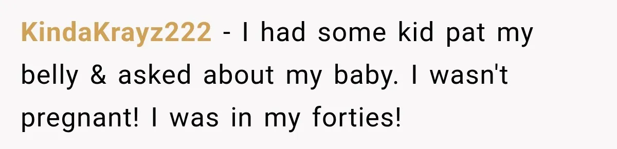 Customer Assumes Employee Was on Maternity Leave, Then Gets Hit With an Awkward Reality Check KindaKrayz222 − I had some kid pat my belly & asked about my baby. I wasn't pregnant! I was in my forties!