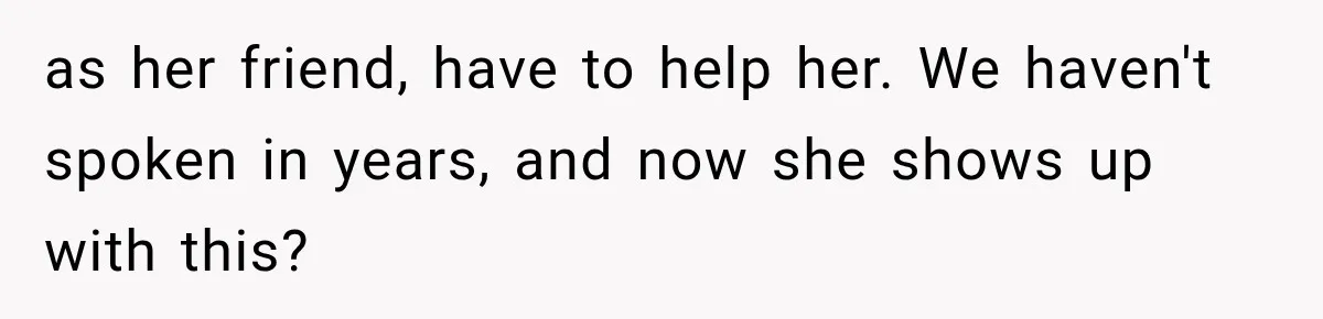as her friend, have to help her. We haven't spoken in years, and now she shows up with this?