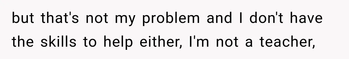 but that's not my problem and I don't have the skills to help either, I'm not a teacher,
