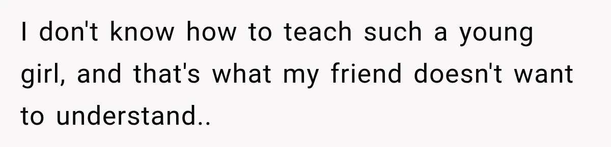 I don't know how to teach such a young girl, and that's what my friend doesn't want to understand..