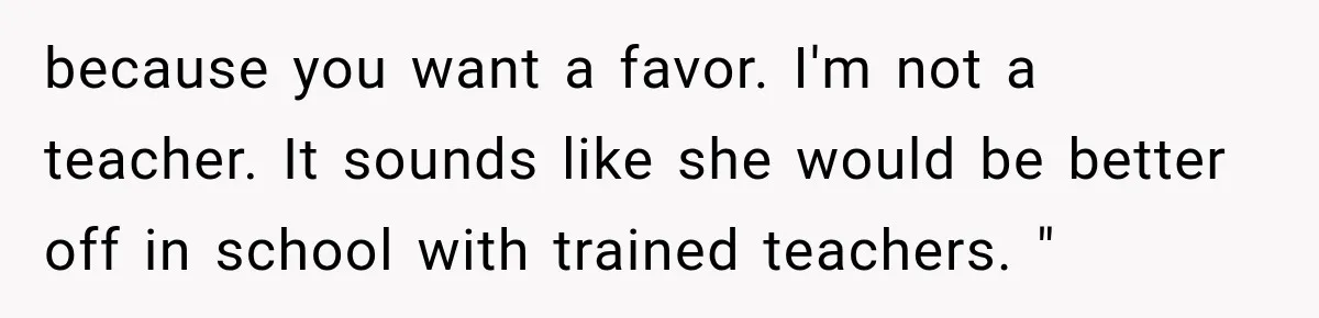 because you want a favor. I'm not a teacher. It sounds like she would be better off in school with trained teachers. "