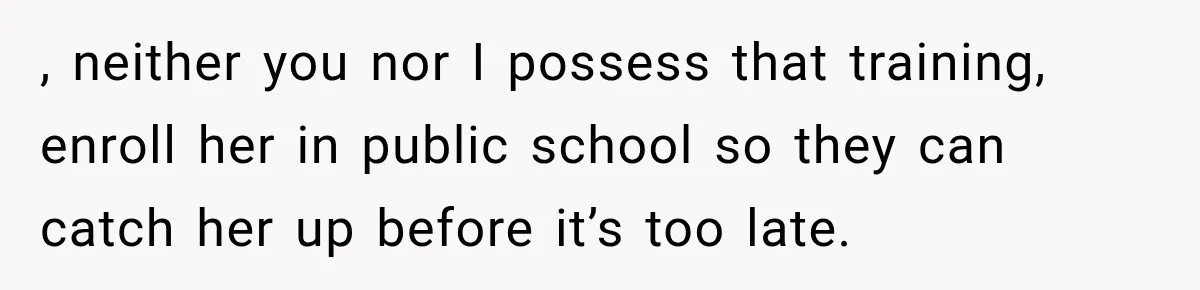 , neither you nor I possess that training, enroll her in public school so they can catch her up before it’s too late.