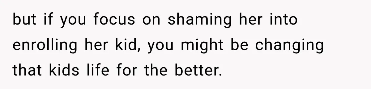 but if you focus on shaming her into enrolling her kid, you might be changing that kids life for the better.