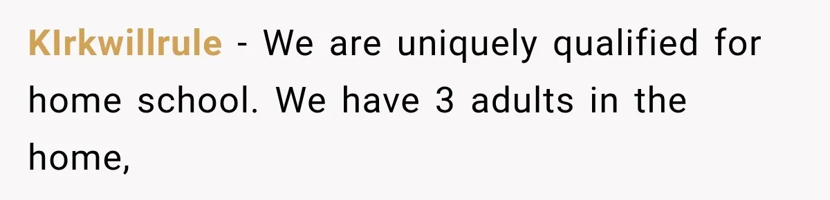 KIrkwillrule − We are uniquely qualified for home school. We have 3 adults in the home,