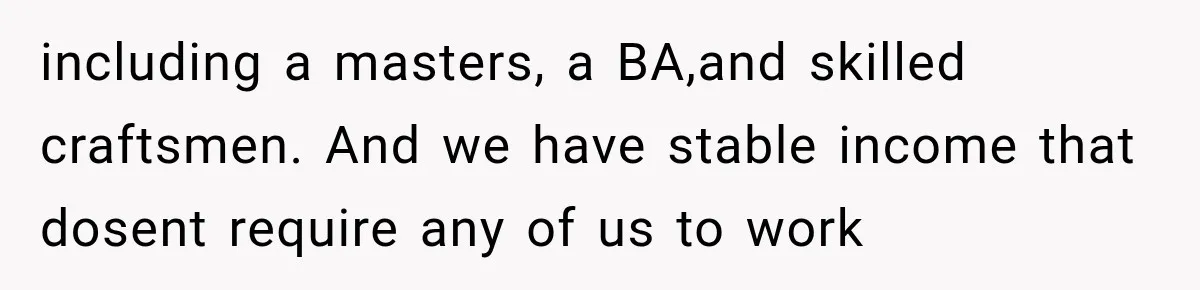 including a masters, a BA,and skilled craftsmen. And we have stable income that dosent require any of us to work