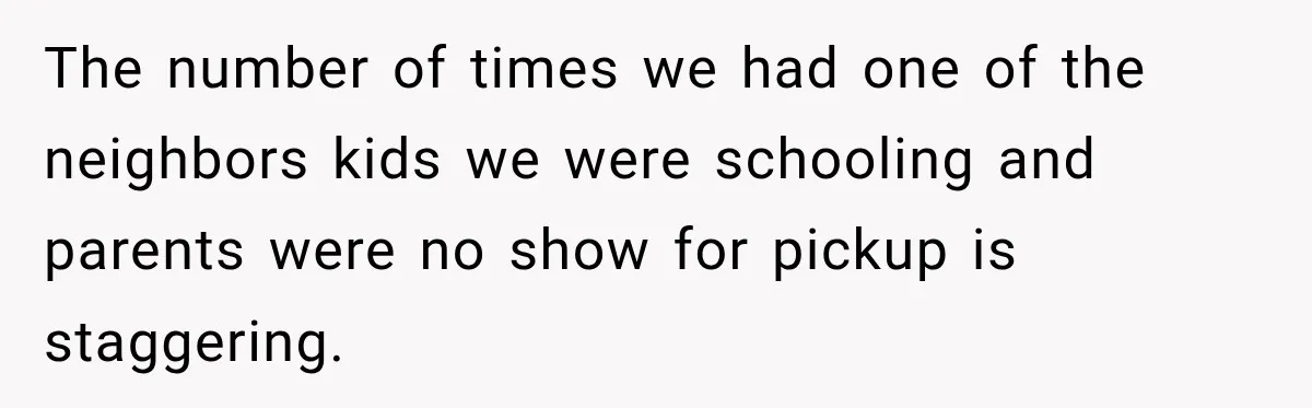 The number of times we had one of the neighbors kids we were schooling and parents were no show for pickup is staggering.