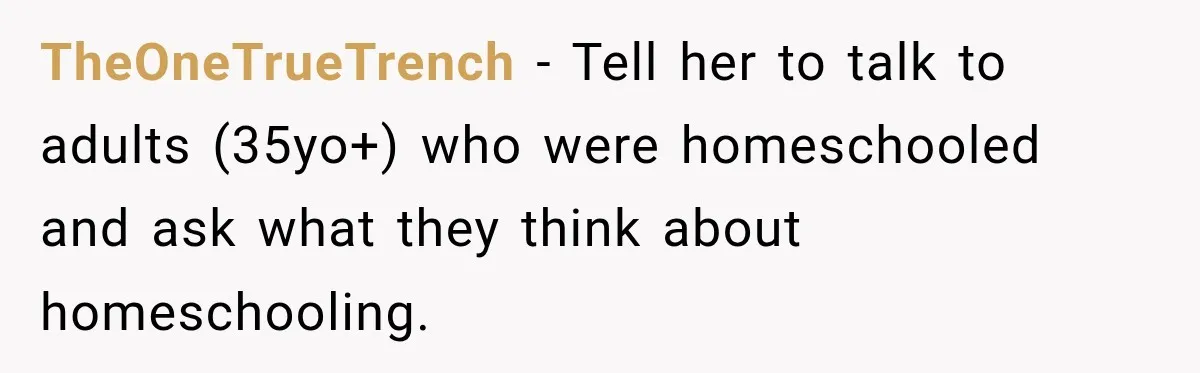 TheOneTrueTrench − Tell her to talk to adults (35yo+) who were homeschooled and ask what they think about homeschooling.