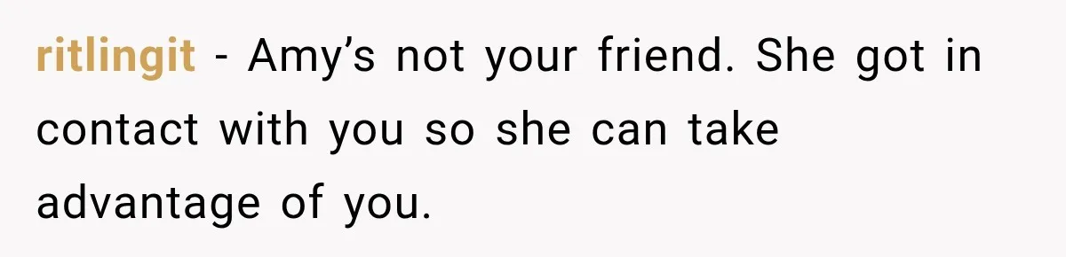 ritlingit − Amy’s not your friend. She got in contact with you so she can take advantage of you.
