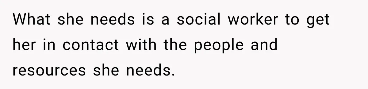 What she needs is a social worker to get her in contact with the people and resources she needs.