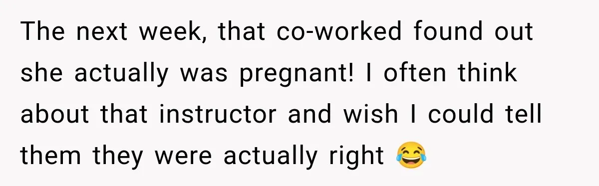 Customer Assumes Employee Was on Maternity Leave, Then Gets Hit With an Awkward Reality Check The next week, that co-worked found out she actually was pregnant! I often think about that instructor and wish I could tell them they were actually right 😂