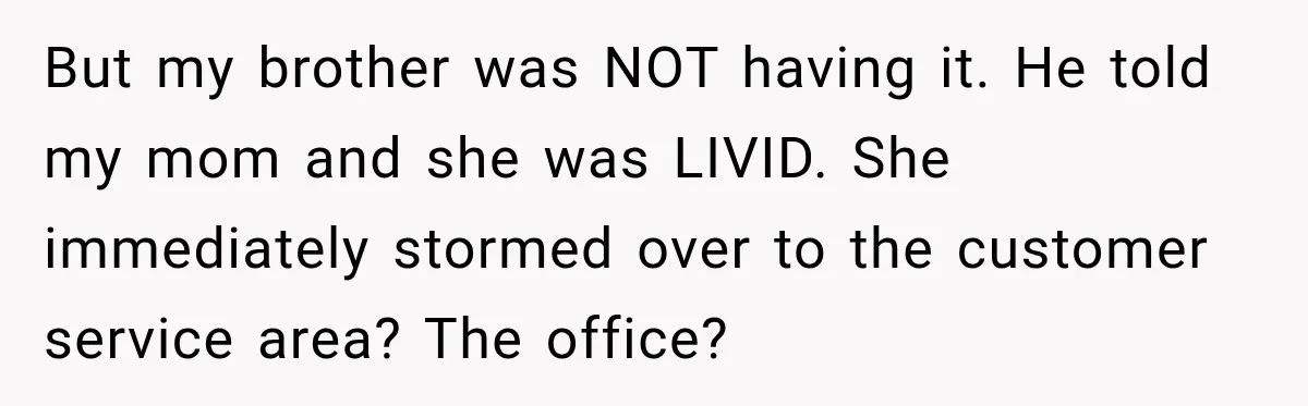 Ride Operator Asks a 14-Year-Old If She’s Pregnant, Then Her Mom Makes Sure He Regrets It But my brother was NOT having it. He told my mom and she was LIVID. She immediately stormed over to the customer service area? The office?