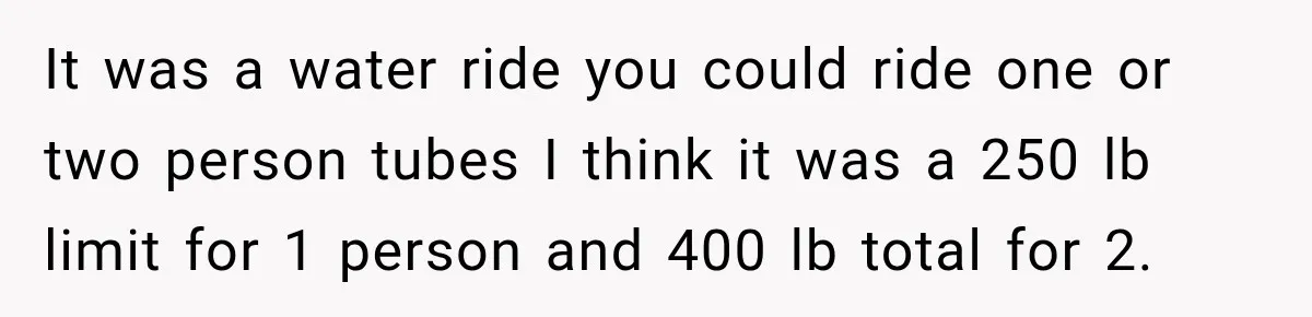 Ride Operator Asks a 14-Year-Old If She’s Pregnant, Then Her Mom Makes Sure He Regrets It It was a water ride you could ride one or two person tubes I think it was a 250 lb limit for 1 person and 400 lb total for 2.