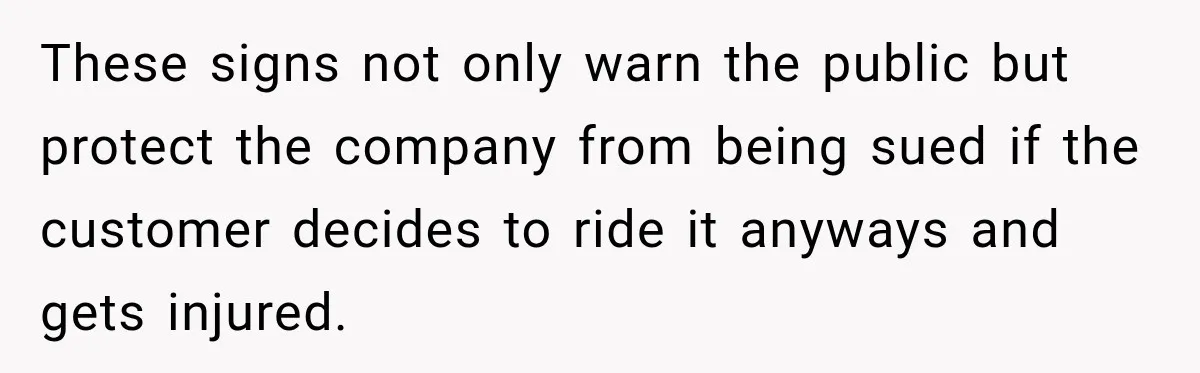 Ride Operator Asks a 14-Year-Old If She’s Pregnant, Then Her Mom Makes Sure He Regrets It These signs not only warn the public but protect the company from being sued if the customer decides to ride it anyways and gets injured.