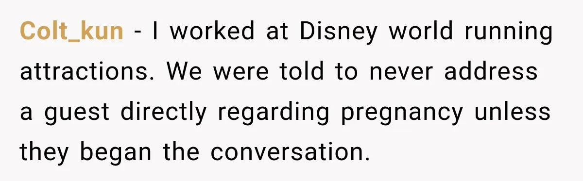 Ride Operator Asks a 14-Year-Old If She’s Pregnant, Then Her Mom Makes Sure He Regrets It Colt_kun − I worked at Disney world running attractions. We were told to never address a guest directly regarding pregnancy unless they began the conversation.