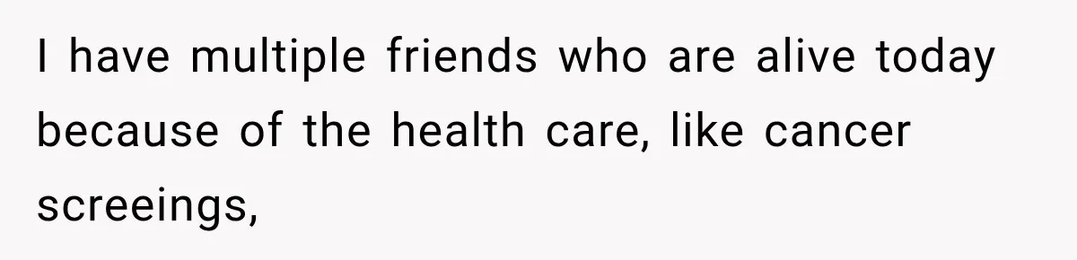 I have multiple friends who are alive today because of the health care, like cancer screeings,