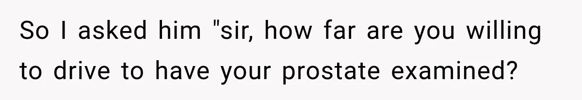 So I asked him "sir, how far are you willing to drive to have your prostate examined?