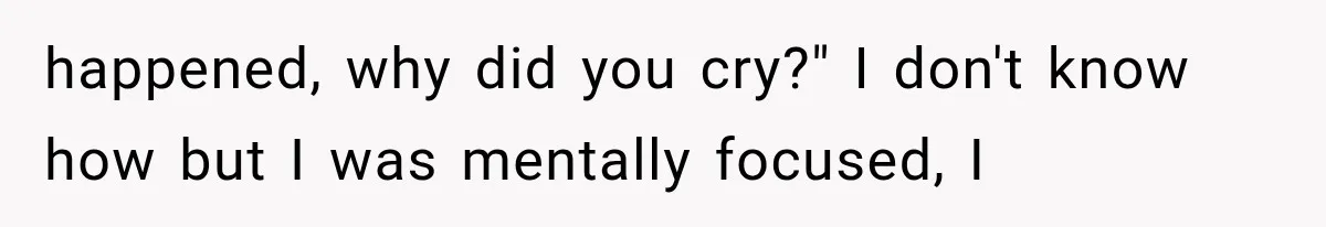 happened, why did you cry?" I don't know how but I was mentally focused, I
