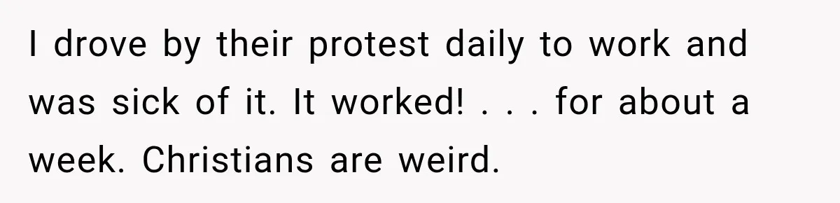 I drove by their protest daily to work and was sick of it. It worked! . . . for about a week. Christians are weird.