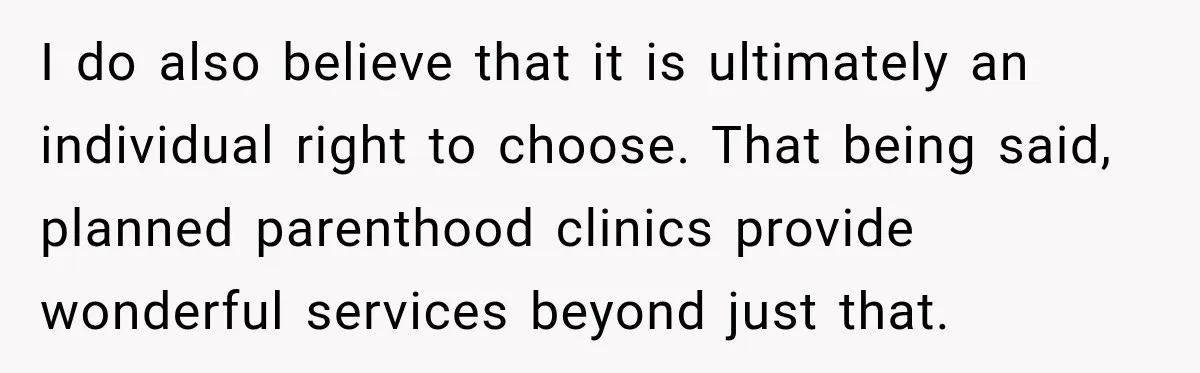 I do also believe that it is ultimately an individual right to choose. That being said, planned parenthood clinics provide wonderful services beyond just that.
