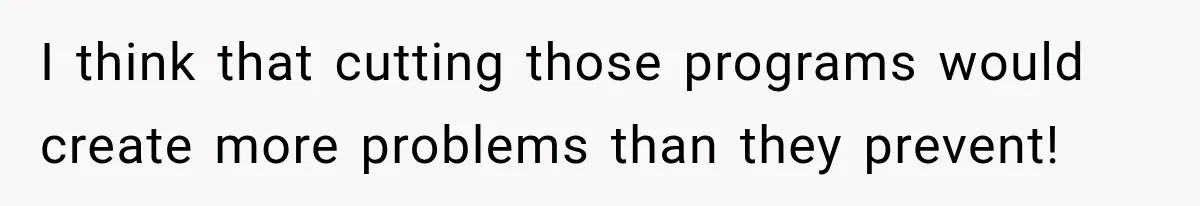 I think that cutting those programs would create more problems than they prevent!