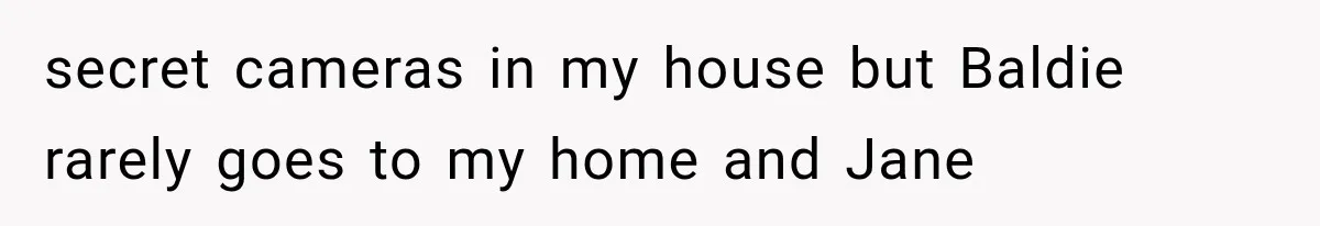 secret cameras in my house but Baldie rarely goes to my home and Jane