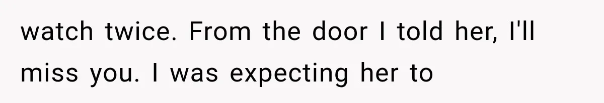 watch twice. From the door I told her, I'll miss you. I was expecting her to