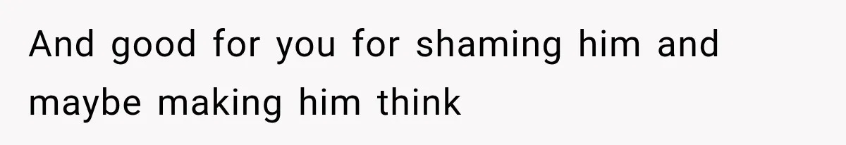 And good for you for shaming him and maybe making him think