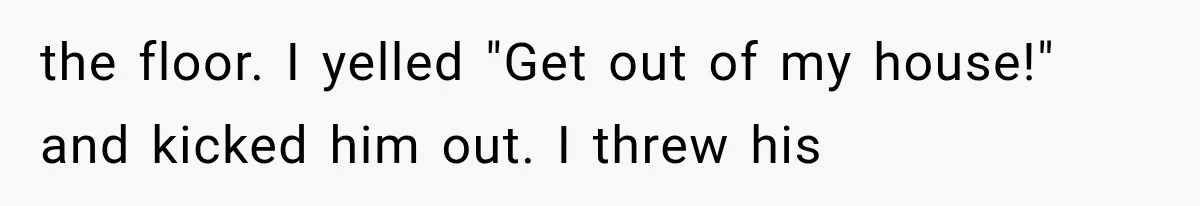 the floor. I yelled "Get out of my house!" and kicked him out. I threw his