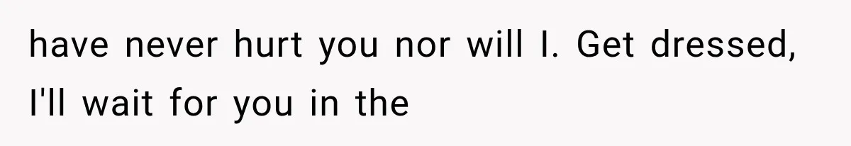 have never hurt you nor will I. Get dressed, I'll wait for you in the