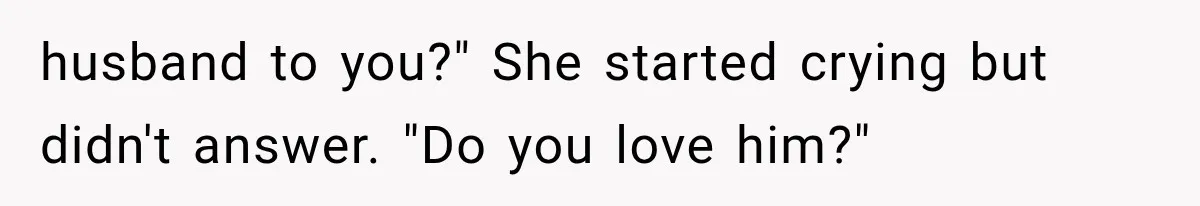 husband to you?" She started crying but didn't answer. "Do you love him?"