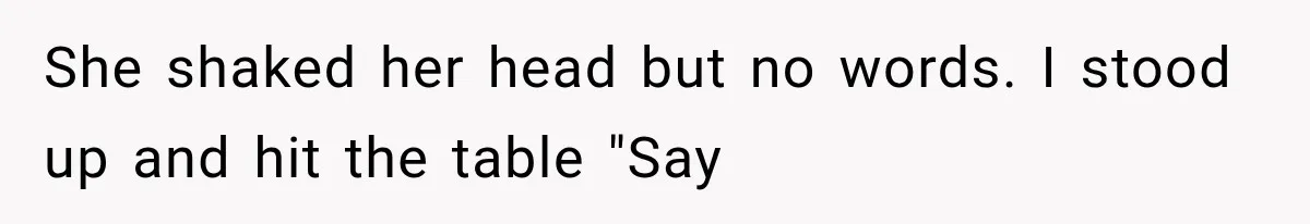She shaked her head but no words. I stood up and hit the table "Say