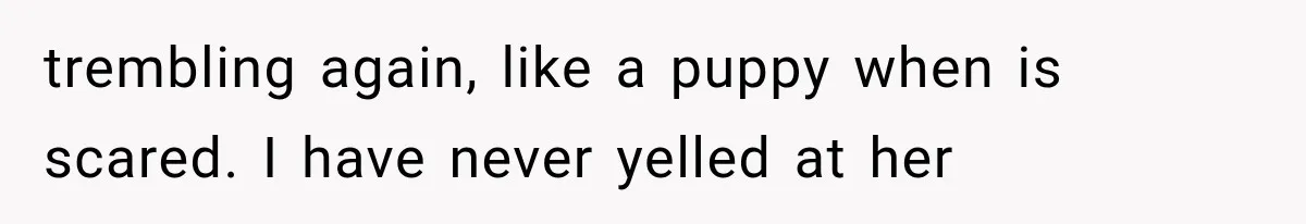 trembling again, like a puppy when is scared. I have never yelled at her