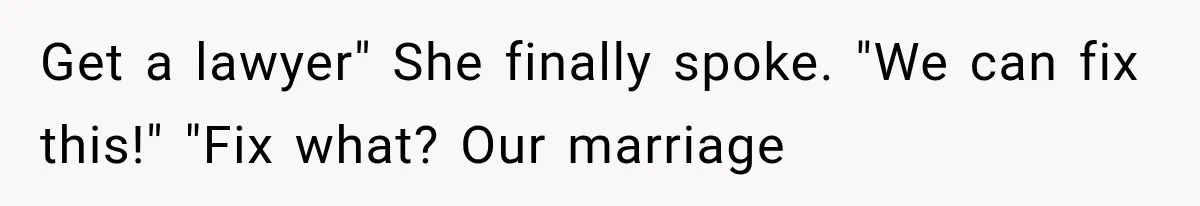Get a lawyer" She finally spoke. "We can fix this!" "Fix what? Our marriage