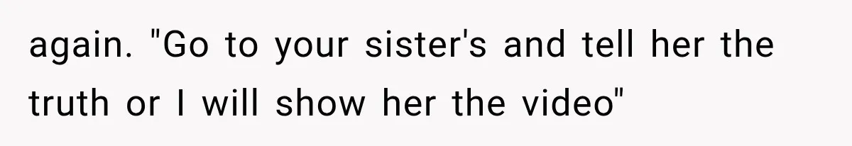again. "Go to your sister's and tell her the truth or I will show her the video"