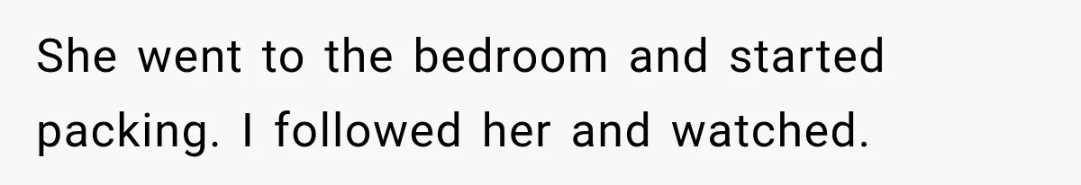 She went to the bedroom and started packing. I followed her and watched.