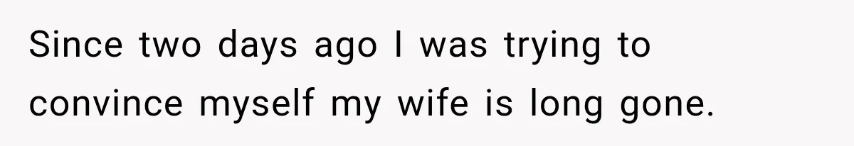Since two days ago I was trying to convince myself my wife is long gone.