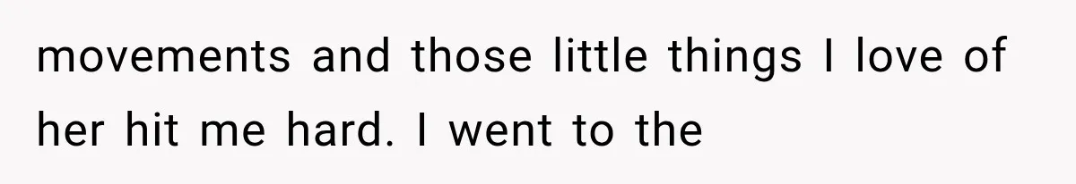 movements and those little things I love of her hit me hard. I went to the