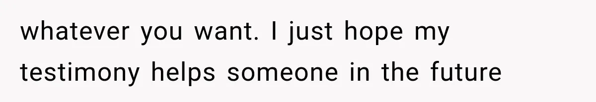 whatever you want. I just hope my testimony helps someone in the future