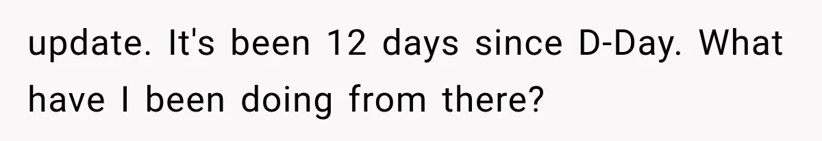 update. It's been 12 days since D-Day. What have I been doing from there?