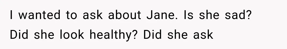I wanted to ask about Jane. Is she sad? Did she look healthy? Did she ask