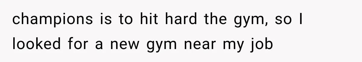 champions is to hit hard the gym, so I looked for a new gym near my job