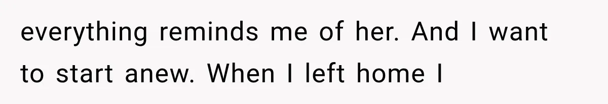 everything reminds me of her. And I want to start anew. When I left home I
