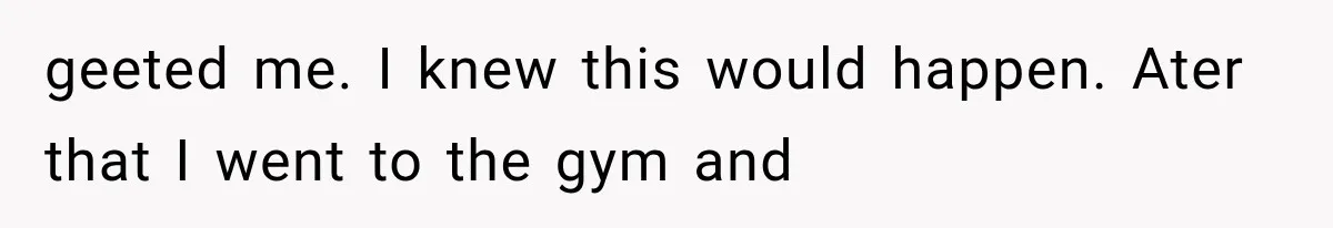 geeted me. I knew this would happen. Ater that I went to the gym and