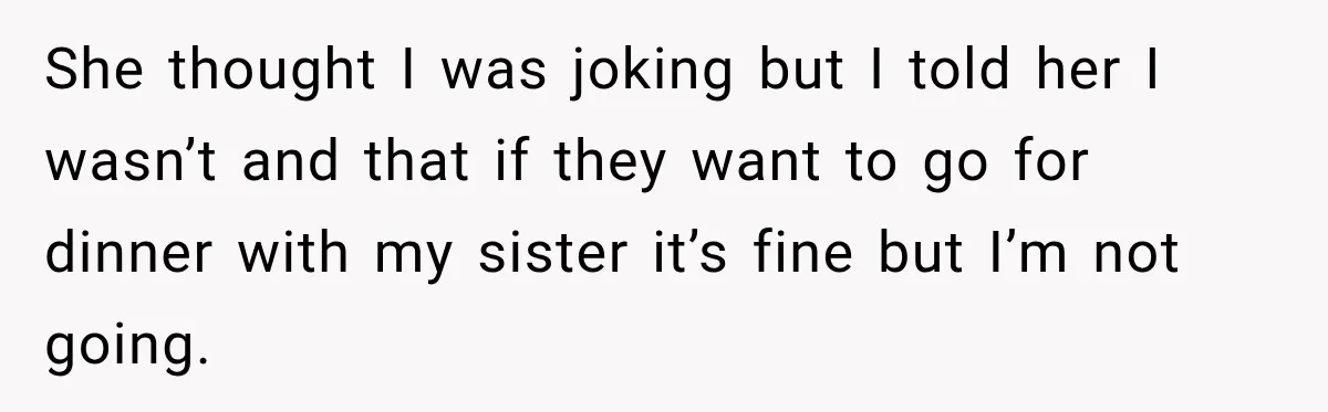 Son Looks Forward to a Special Dinner With His Parents, Then Finds Out His Sister and Kids Were Invited Too She thought I was joking but I told her I wasn’t and that if they want to go for dinner with my sister it’s fine but I’m not going.